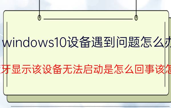 windows10设备遇到问题怎么办 win10蓝牙显示该设备无法启动是怎么回事该怎么解决？